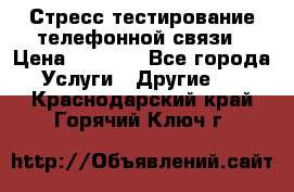 Стресс-тестирование телефонной связи › Цена ­ 1 000 - Все города Услуги » Другие   . Краснодарский край,Горячий Ключ г.